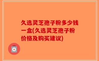 久选灵芝孢子粉多少钱一盒(久选灵芝孢子粉价格及购买建议)