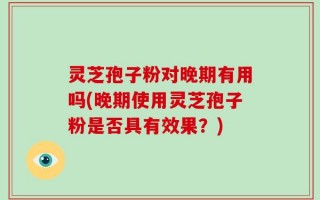 灵芝孢子粉对晚期有用吗(晚期使用灵芝孢子粉是否具有效果？)