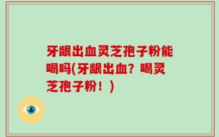 牙龈出血灵芝孢子粉能喝吗(牙龈出血？喝灵芝孢子粉！)
