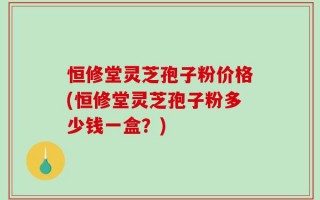 恒修堂灵芝孢子粉价格(恒修堂灵芝孢子粉多少钱一盒？)