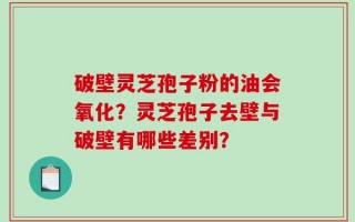 破壁灵芝孢子粉的油会氧化？灵芝孢子去壁与破壁有哪些差别？