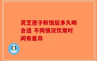 灵芝孢子粉饭后多久喝合适 不同情况饮用时间有差异