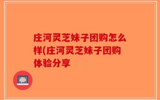 庄河灵芝妹子团购怎么样(庄河灵芝妹子团购体验分享