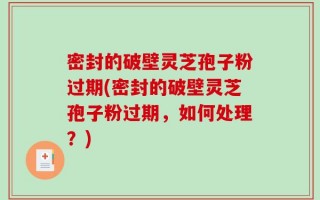 密封的破壁灵芝孢子粉过期(密封的破壁灵芝孢子粉过期，如何处理？)