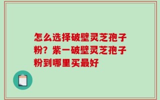 怎么选择破壁灵芝孢子粉？紫一破壁灵芝孢子粉到哪里买最好