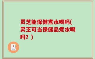 灵芝能保健煮水喝吗(灵芝可当保健品煮水喝吗？)