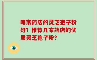 哪家药店的灵芝孢子粉好？推荐几家药店的优质灵芝孢子粉？