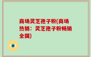 商场灵芝孢子粉(商场热销：灵芝孢子粉畅销全国)