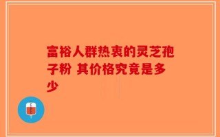 富裕人群热衷的灵芝孢子粉 其价格究竟是多少
