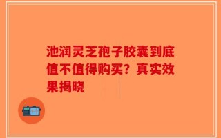 池润灵芝孢子胶囊到底值不值得购买？真实效果揭晓