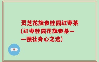 灵芝花旗参桂圆红枣茶(红枣桂圆花旗参茶——强壮身心之选)