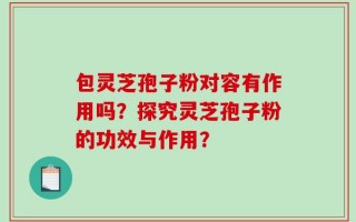 包灵芝孢子粉对容有作用吗？探究灵芝孢子粉的功效与作用？