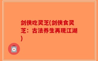 剑侠吃灵芝(剑侠食灵芝：古法养生再现江湖)
