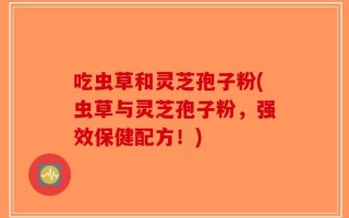 吃虫草和灵芝孢子粉(虫草与灵芝孢子粉，强效保健配方！)