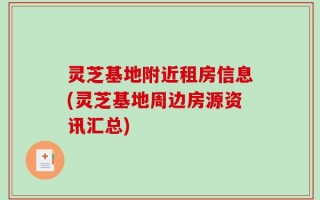 灵芝基地附近租房信息(灵芝基地周边房源资讯汇总)