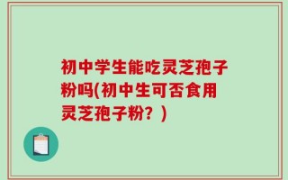 初中学生能吃灵芝孢子粉吗(初中生可否食用灵芝孢子粉？)