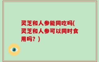 灵芝和人参能同吃吗(灵芝和人参可以同时食用吗？)