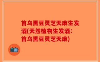 首乌黑豆灵芝天麻生发酒(天然植物生发酒：首乌黑豆灵芝天麻)