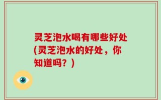 灵芝泡水喝有哪些好处(灵芝泡水的好处，你知道吗？)