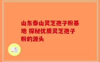 山东泰山灵芝孢子粉基地 探秘优质灵芝孢子粉的源头