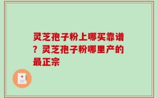 灵芝孢子粉上哪买靠谱？灵芝孢子粉哪里产的最正宗