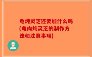 龟炖灵芝还要加什么吗(龟肉炖灵芝的制作方法和注意事项)