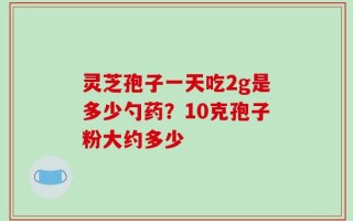 灵芝孢子一天吃2g是多少勺药？10克孢子粉大约多少