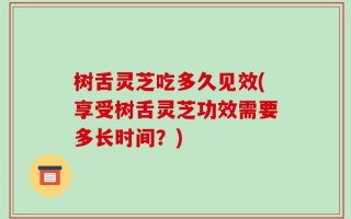 树舌灵芝吃多久见效(享受树舌灵芝功效需要多长时间？)