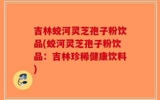 吉林蛟河灵芝孢子粉饮品(蛟河灵芝孢子粉饮品：吉林珍稀健康饮料)