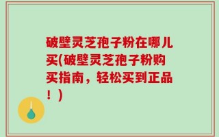 破壁灵芝孢子粉在哪儿买(破壁灵芝孢子粉购买指南，轻松买到正品！)