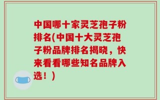中国哪十家灵芝孢子粉排名(中国十大灵芝孢子粉品牌排名揭晓，快来看看哪些知名品牌入选！)