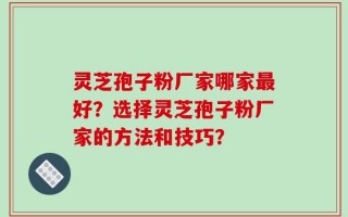 灵芝孢子粉厂家哪家最好？选择灵芝孢子粉厂家的方法和技巧？