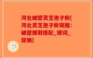 河北破壁灵芝孢子粉(河北灵芝孢子粉突围：破壁提取搭配_键词_促销)