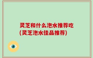 灵芝和什么泡水推荐吃(灵芝泡水佳品推荐)