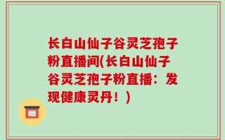 长白山仙子谷灵芝孢子粉直播间(长白山仙子谷灵芝孢子粉直播：发现健康灵丹！)