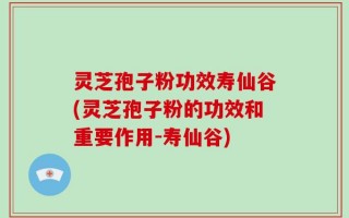 灵芝孢子粉功效寿仙谷(灵芝孢子粉的功效和重要作用-寿仙谷)