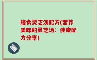 膳食灵芝汤配方(营养美味的灵芝汤：健康配方分享)