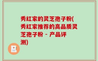 秀红家的灵芝孢子粉(秀红家推荐的高品质灵芝孢子粉 - 产品评测)