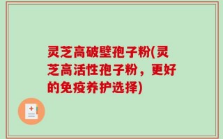 灵芝高破壁孢子粉(灵芝高活性孢子粉，更好的免疫养护选择)