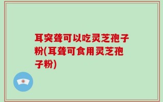 耳突聋可以吃灵芝孢子粉(耳聋可食用灵芝孢子粉)