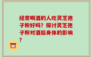 经常喝酒的人吃灵芝孢子粉好吗？探讨灵芝孢子粉对酒后身体的影响？