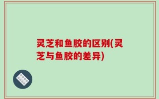 灵芝和鱼胶的区别(灵芝与鱼胶的差异)