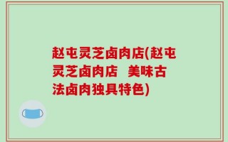 赵屯灵芝卤肉店(赵屯灵芝卤肉店  美味古法卤肉独具特色)