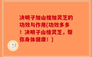 决明子加山楂加灵芝的功效与作用(功效多多！决明子山楂灵芝，帮你身体健康！)