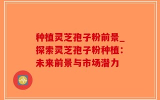 种植灵芝孢子粉前景_探索灵芝孢子粉种植：未来前景与市场潜力