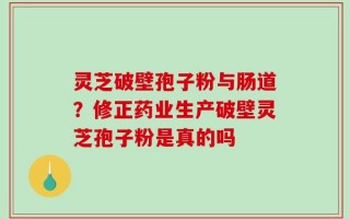 灵芝破壁孢子粉与肠道？修正药业生产破壁灵芝孢子粉是真的吗