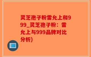 灵芝孢子粉雷允上和999_灵芝孢子粉：雷允上与999品牌对比分析)