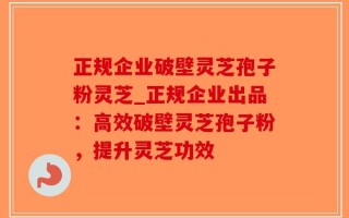 正规企业破壁灵芝孢子粉灵芝_正规企业出品：高效破壁灵芝孢子粉，提升灵芝功效
