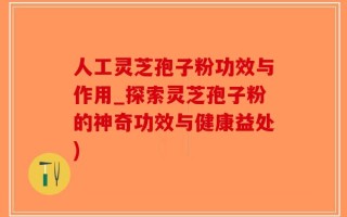 人工灵芝孢子粉功效与作用_探索灵芝孢子粉的神奇功效与健康益处)