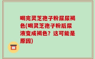 喝完灵芝孢子粉尿尿褐色(喝灵芝孢子粉后尿液变成褐色？这可能是原因)